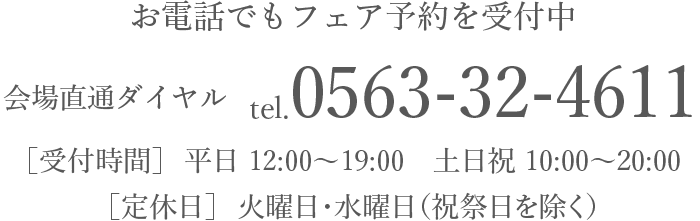 お電話でもフェア予約を受付中 会場直通ダイヤル tel.0563-32-4611 ［受付時間］平日 10:00-19:00、土日祝10:00-20:00